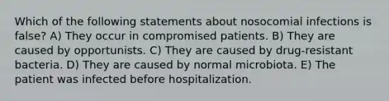 Which of the following statements about nosocomial infections is false? A) They occur in compromised patients. B) They are caused by opportunists. C) They are caused by drug-resistant bacteria. D) They are caused by normal microbiota. E) The patient was infected before hospitalization.