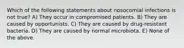 Which of the following statements about nosocomial infections is not true? A) They occur in compromised patients. B) They are caused by opportunists. C) They are caused by drug-resistant bacteria. D) They are caused by normal microbiota. E) None of the above.