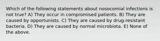 Which of the following statements about nosocomial infections is not true? A) They occur in compromised patients. B) They are caused by opportunists. C) They are caused by drug-resistant bacteria. D) They are caused by normal microbiota. E) None of the above.