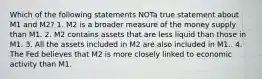 Which of the following statements NOTa true statement about M1 and M2? 1. M2 is a broader measure of the money supply than M1. 2. M2 contains assets that are less liquid than those in M1. 3. All the assets included in M2 are also included in M1.. 4. The Fed believes that M2 is more closely linked to economic activity than M1.