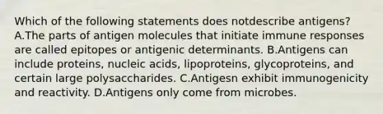 Which of the following statements does notdescribe antigens? A.The parts of antigen molecules that initiate immune responses are called epitopes or antigenic determinants. B.Antigens can include proteins, nucleic acids, lipoproteins, glycoproteins, and certain large polysaccharides. C.Antigesn exhibit immunogenicity and reactivity. D.Antigens only come from microbes.