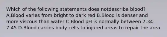 Which of the following statements does notdescribe blood? A.Blood varies from bright to dark red B.Blood is denser and more viscous than water C.Blood pH is normally between 7.34-7.45 D.Blood carries body cells to injured areas to repair the area