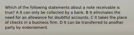 Which of the following statements about a note receivable is true? A It can only be collected by a bank. B It eliminates the need for an allowance for doubtful accounts. C It takes the place of checks in a business firm. D It can be transferred to another party by endorsement.