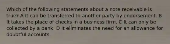 Which of the following statements about a note receivable is true? A It can be transferred to another party by endorsement. B It takes the place of checks in a business firm. C It can only be collected by a bank. D It eliminates the need for an allowance for doubtful accounts.