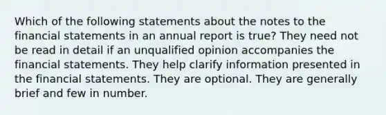 Which of the following statements about the notes to the <a href='https://www.questionai.com/knowledge/kFBJaQCz4b-financial-statements' class='anchor-knowledge'>financial statements</a> in an annual report is true? They need not be read in detail if an unqualified opinion accompanies the financial statements. They help clarify information presented in the financial statements. They are optional. They are generally brief and few in number.