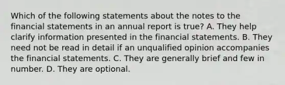 Which of the following statements about the notes to the financial statements in an annual report is true? A. They help clarify information presented in the financial statements. B. They need not be read in detail if an unqualified opinion accompanies the financial statements. C. They are generally brief and few in number. D. They are optional.