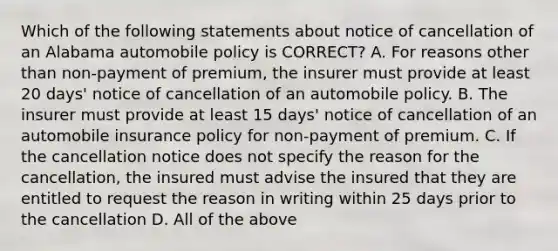 Which of the following statements about notice of cancellation of an Alabama automobile policy is CORRECT? A. For reasons other than non-payment of premium, the insurer must provide at least 20 days' notice of cancellation of an automobile policy. B. The insurer must provide at least 15 days' notice of cancellation of an automobile insurance policy for non-payment of premium. C. If the cancellation notice does not specify the reason for the cancellation, the insured must advise the insured that they are entitled to request the reason in writing within 25 days prior to the cancellation D. All of the above