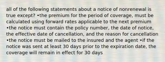 all of the following statements about a notice of nonrenewal is true except? •the premium for the period of coverage, must be calculated using forward rates applicable to the next premium •the notice must contain the policy number, the date of notice, the effective date of cancellation, and the reason for cancellation •the notice must be mailed to the insured and the agent •if the notice was sent at least 30 days prior to the expiration date, the coverage will remain in effect for 30 days