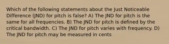 Which of the following statements about the Just Noticeable Difference (JND) for pitch is false? A) The JND for pitch is the same for all frequencies. B) The JND for pitch is defined by the critical bandwidth. C) The JND for pitch varies with frequency. D) The JND for pitch may be measured in cents