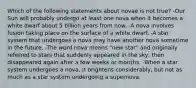 Which of the following statements about novae is not true? -Our Sun will probably undergo at least one nova when it becomes a white dwarf about 5 billion years from now. -A nova involves fusion taking place on the surface of a white dwarf. -A star system that undergoes a nova may have another nova sometime in the future. -The word nova means "new star" and originally referred to stars that suddenly appeared in the sky, then disappeared again after a few weeks or months. -When a star system undergoes a nova, it brightens considerably, but not as much as a star system undergoing a supernova.