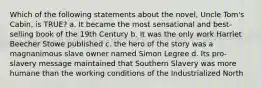 Which of the following statements about the novel, Uncle Tom's Cabin, is TRUE? a. It became the most sensational and best-selling book of the 19th Century b. It was the only work Harriet Beecher Stowe published c. the hero of the story was a magnanimous slave owner named Simon Legree d. Its pro-slavery message maintained that Southern Slavery was more humane than the working conditions of the Industrialized North