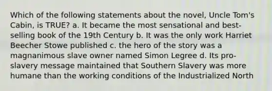 Which of the following statements about the novel, Uncle Tom's Cabin, is TRUE? a. It became the most sensational and best-selling book of the 19th Century b. It was the only work Harriet Beecher Stowe published c. the hero of the story was a magnanimous slave owner named Simon Legree d. Its pro-slavery message maintained that Southern Slavery was more humane than the working conditions of the Industrialized North