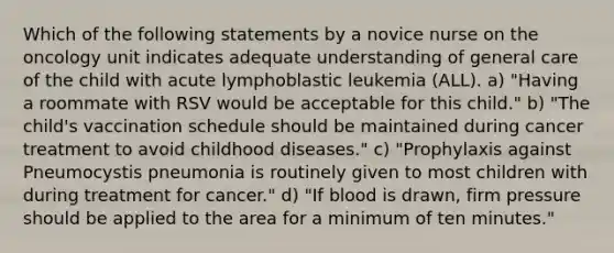 Which of the following statements by a novice nurse on the oncology unit indicates adequate understanding of general care of the child with acute lymphoblastic leukemia (ALL). a) "Having a roommate with RSV would be acceptable for this child." b) "The child's vaccination schedule should be maintained during cancer treatment to avoid childhood diseases." c) "Prophylaxis against Pneumocystis pneumonia is routinely given to most children with during treatment for cancer." d) "If blood is drawn, firm pressure should be applied to the area for a minimum of ten minutes."