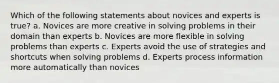 Which of the following statements about novices and experts is true? a. Novices are more creative in solving problems in their domain than experts b. Novices are more flexible in solving problems than experts c. Experts avoid the use of strategies and shortcuts when solving problems d. Experts process information more automatically than novices