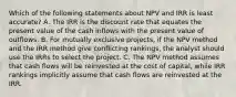 Which of the following statements about NPV and IRR is least accurate? A. The IRR is the discount rate that equates the present value of the cash inflows with the present value of outflows. B. For mutually exclusive projects, if the NPV method and the IRR method give conflicting rankings, the analyst should use the IRRs to select the project. C. The NPV method assumes that cash flows will be reinvested at the cost of capital, while IRR rankings implicitly assume that cash flows are reinvested at the IRR.