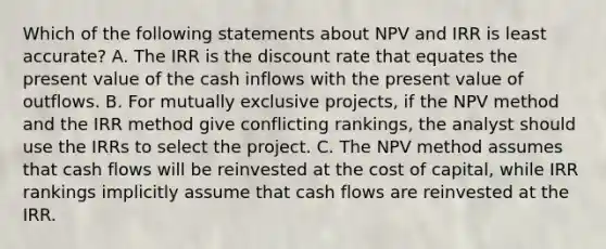 Which of the following statements about NPV and IRR is least accurate? A. The IRR is the discount rate that equates the present value of the cash inflows with the present value of outflows. B. For mutually exclusive projects, if the NPV method and the IRR method give conflicting rankings, the analyst should use the IRRs to select the project. C. The NPV method assumes that cash flows will be reinvested at the cost of capital, while IRR rankings implicitly assume that cash flows are reinvested at the IRR.