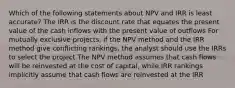 Which of the following statements about NPV and IRR is least accurate? The IRR is the discount rate that equates the present value of the cash inflows with the present value of outflows For mutually exclusive projects, if the NPV method and the IRR method give conflicting rankings, the analyst should use the IRRs to select the project The NPV method assumes that cash flows will be reinvested at the cost of capital, while IRR rankings implicitly assume that cash flows are reinvested at the IRR