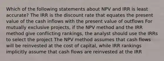 Which of the following statements about NPV and IRR is least accurate? The IRR is the discount rate that equates the present value of the cash inflows with the present value of outflows For mutually exclusive projects, if the NPV method and the IRR method give conflicting rankings, the analyst should use the IRRs to select the project The NPV method assumes that cash flows will be reinvested at the cost of capital, while IRR rankings implicitly assume that cash flows are reinvested at the IRR