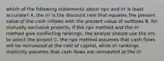 which of the following statements about npv and irr is least accurate? A. the irr is the discount rate that equates the present value of the cash inflows with the present value of outflows B. for mutually exclusive projects, if the npv method and the irr method give conflicting rankings, the analyst should use the irrs to select the project C. the npv method assumes that cash flows will be reinvested at the cost of capital, while irr rankings implicitly assumes that cash flows are reinvested at the irr