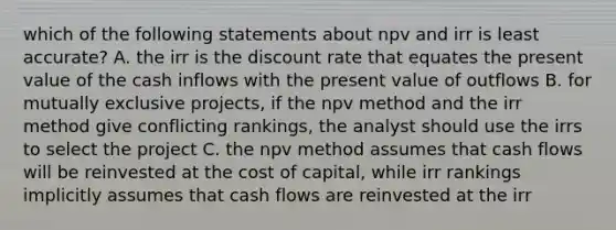 which of the following statements about npv and irr is least accurate? A. the irr is the discount rate that equates the present value of the cash inflows with the present value of outflows B. for mutually exclusive projects, if the npv method and the irr method give conflicting rankings, the analyst should use the irrs to select the project C. the npv method assumes that cash flows will be reinvested at the cost of capital, while irr rankings implicitly assumes that cash flows are reinvested at the irr