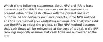 Which of the following statements about NPV and IRR is least accurate? a) The IRR is the discount rate that equates the present value of the cash inflows with the present value of outflows. b) For mutually exclusive projects, if the NPV method and the IRR method give conflicting rankings, the analyst should use the IRRs to select the project. c) The NPV method assumes that cash flows will be reinvested at the cost of capital, while IRR rankings implicitly assume that cash flows are reinvested at the IRR.