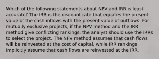 Which of the following statements about NPV and IRR is least accurate? The IRR is the discount rate that equates the present value of the cash inflows with the present value of outflows. For mutually exclusive projects, if the NPV method and the IRR method give conflicting rankings, the analyst should use the IRRs to select the project. The NPV method assumes that cash flows will be reinvested at the cost of capital, while IRR rankings implicitly assume that cash flows are reinvested at the IRR.