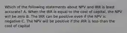 Which of the following statements about NPV and IRR is least accurate? A. When the IRR is equal to the cost of capital, the NPV will be zero B. The IRR can be positive even if the NPV is negative C. The NPV will be positive if the IRR is less than the cost of capital