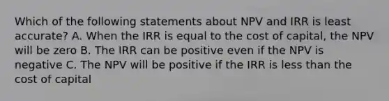 Which of the following statements about NPV and IRR is least accurate? A. When the IRR is equal to the cost of capital, the NPV will be zero B. The IRR can be positive even if the NPV is negative C. The NPV will be positive if the IRR is less than the cost of capital