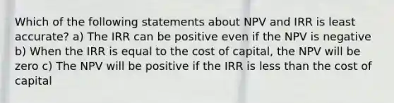 Which of the following statements about NPV and IRR is least accurate? a) The IRR can be positive even if the NPV is negative b) When the IRR is equal to the cost of capital, the NPV will be zero c) The NPV will be positive if the IRR is less than the cost of capital