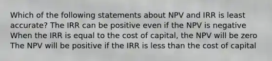 Which of the following statements about NPV and IRR is least accurate? The IRR can be positive even if the NPV is negative When the IRR is equal to the cost of capital, the NPV will be zero The NPV will be positive if the IRR is less than the cost of capital