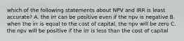 which of the following statements about NPV and IRR is least accurate? A. the irr can be positive even if the npv is negative B. when the irr is equal to the cost of capital, the npv will be zero C. the npv will be positive if the irr is less than the cost of capital