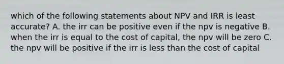 which of the following statements about NPV and IRR is least accurate? A. the irr can be positive even if the npv is negative B. when the irr is equal to the cost of capital, the npv will be zero C. the npv will be positive if the irr is less than the cost of capital