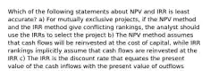 Which of the following statements about NPV and IRR is least accurate? a) For mutually exclusive projects, if the NPV method and the IRR method give conflicting rankings, the analyst should use the IRRs to select the project b) The NPV method assumes that cash flows will be reinvested at the cost of capital, while IRR rankings implicitly assume that cash flows are reinvested at the IRR c) The IRR is the discount rate that equates the present value of the cash inflows with the present value of outflows