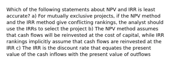 Which of the following statements about NPV and IRR is least accurate? a) For mutually exclusive projects, if the NPV method and the IRR method give conflicting rankings, the analyst should use the IRRs to select the project b) The NPV method assumes that cash flows will be reinvested at the cost of capital, while IRR rankings implicitly assume that cash flows are reinvested at the IRR c) The IRR is the discount rate that equates the present value of the cash inflows with the present value of outflows