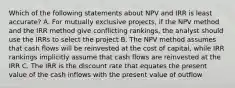 Which of the following statements about NPV and IRR is least accurate? A. For mutually exclusive projects, if the NPV method and the IRR method give conflicting rankings, the analyst should use the IRRs to select the project B. The NPV method assumes that cash flows will be reinvested at the cost of capital, while IRR rankings implicitly assume that cash flows are reinvested at the IRR C. The IRR is the discount rate that equates the present value of the cash inflows with the present value of outflow