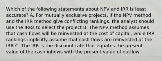 Which of the following statements about NPV and IRR is least accurate? A. For mutually exclusive projects, if the NPV method and the IRR method give conflicting rankings, the analyst should use the IRRs to select the project B. The NPV method assumes that cash flows will be reinvested at the cost of capital, while IRR rankings implicitly assume that cash flows are reinvested at the IRR C. The IRR is the discount rate that equates the present value of the cash inflows with the present value of outflow