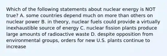 Which of the following statements about nuclear energy is NOT true? A. some countries depend much on more than others on nuclear power B. in theory, nuclear fuels could provide a virtually inexhaustible source of energy C. nuclear fission plants produce large amounts of radioactive waste D. despite opposition from environmental groups, orders for new U.S. plants continue to increase