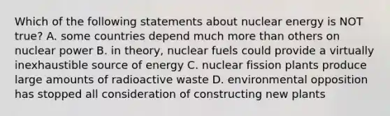 Which of the following statements about nuclear energy is NOT true? A. some countries depend much more than others on nuclear power B. in theory, nuclear fuels could provide a virtually inexhaustible source of energy C. nuclear fission plants produce large amounts of radioactive waste D. environmental opposition has stopped all consideration of constructing new plants