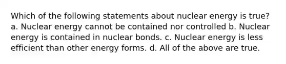 Which of the following statements about nuclear energy is true? a. Nuclear energy cannot be contained nor controlled b. Nuclear energy is contained in nuclear bonds. c. Nuclear energy is less efficient than other energy forms. d. All of the above are true.