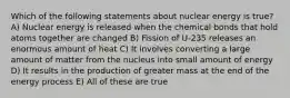 Which of the following statements about nuclear energy is true? A) Nuclear energy is released when the chemical bonds that hold atoms together are changed B) Fission of U-235 releases an enormous amount of heat C) It involves converting a large amount of matter from the nucleus into small amount of energy D) It results in the production of greater mass at the end of the energy process E) All of these are true