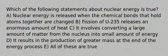 Which of the following statements about nuclear energy is true? A) Nuclear energy is released when the chemical bonds that hold atoms together are changed B) Fission of U-235 releases an enormous amount of heat C) It involves converting a large amount of matter from the nucleus into small amount of energy D) It results in the production of greater mass at the end of the energy process E) All of these are true