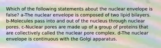 Which of the following statements about the nuclear envelope is false? a-The nuclear envelope is composed of two lipid bilayers. b-Molecules pass into and out of the nucleus through nuclear pores. c-Nuclear pores are made up of a group of proteins that are collectively called the nuclear pore complex. d-The nuclear envelope is continuous with the Golgi apparatus.