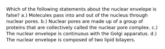 Which of the following statements about the nuclear envelope is false? a.) Molecules pass into and out of the nucleus through nuclear pores. b.) Nuclear pores are made up of a group of proteins that are collectively called the nuclear pore complex. c.) The nuclear envelope is continuous with the Golgi apparatus. d.) The nuclear envelope is composed of two lipid bilayers.