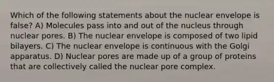 Which of the following statements about the nuclear envelope is false? A) Molecules pass into and out of the nucleus through nuclear pores. B) The nuclear envelope is composed of two lipid bilayers. C) The nuclear envelope is continuous with the Golgi apparatus. D) Nuclear pores are made up of a group of proteins that are collectively called the nuclear pore complex.