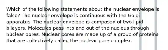 Which of the following statements about the nuclear envelope is false? The nuclear envelope is continuous with the Golgi apparatus. The nuclear envelope is composed of two lipid bilayers. Molecules pass into and out of the nucleus through nuclear pores. Nuclear pores are made up of a group of proteins that are collectively called the nuclear pore complex.