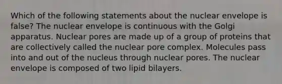 Which of the following statements about the nuclear envelope is false? The nuclear envelope is continuous with the Golgi apparatus. Nuclear pores are made up of a group of proteins that are collectively called the nuclear pore complex. Molecules pass into and out of the nucleus through nuclear pores. The nuclear envelope is composed of two lipid bilayers.