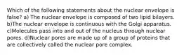 Which of the following statements about the nuclear envelope is false? a) The nuclear envelope is composed of two lipid bilayers. b)The nuclear envelope is continuous with the Golgi apparatus. c)Molecules pass into and out of the nucleus through nuclear pores. d)Nuclear pores are made up of a group of proteins that are collectively called the nuclear pore complex.