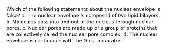 Which of the following statements about the nuclear envelope is false? a. The nuclear envelope is composed of two lipid bilayers. b. Molecules pass into and out of the nucleus through nuclear pores. c. Nuclear pores are made up of a group of proteins that are collectively called the nuclear pore complex. d. The nuclear envelope is continuous with the Golgi apparatus.