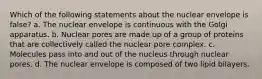 Which of the following statements about the nuclear envelope is false? a. The nuclear envelope is continuous with the Golgi apparatus. b. Nuclear pores are made up of a group of proteins that are collectively called the nuclear pore complex. c. Molecules pass into and out of the nucleus through nuclear pores. d. The nuclear envelope is composed of two lipid bilayers.