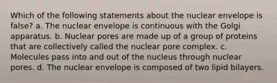 Which of the following statements about the nuclear envelope is false? a. The nuclear envelope is continuous with the Golgi apparatus. b. Nuclear pores are made up of a group of proteins that are collectively called the nuclear pore complex. c. Molecules pass into and out of the nucleus through nuclear pores. d. The nuclear envelope is composed of two lipid bilayers.